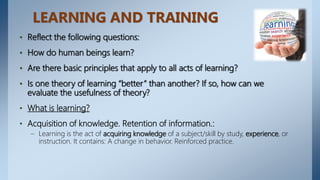 LEARNING AND TRAINING
• Reflect the following questions:
• How do human beings learn?
• Are there basic principles that apply to all acts of learning?
• Is one theory of learning “better” than another? If so, how can we
evaluate the usefulness of theory?
• What is learning?
• Acquisition of knowledge. Retention of information.:
– Learning is the act of acquiring knowledge of a subject/skill by study, experience, or
instruction. It contains: A change in behavior. Reinforced practice.
 