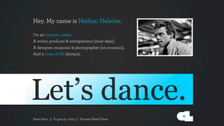 Hey. My name is Nathan Heleine.

I’m an internet maker.
A writer, producer & entrepreneur (most days).
A designer, musician & photographer (on occasion). 
And a lover of life (always).




Feast Salon // August 31, 2009 // Humans Need Filters
 