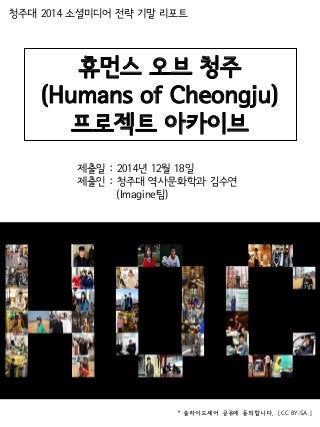 휴먼스 오브 청주
(Humans of Cheongju)
프로젝트 아카이브
청주대 2014 소셜미디어 전략 기말 리포트
제출일 : 2014년 12월 18일
제출인 : 청주대 역사문화학과 김수연
(Imagine팀)
* 슬라이드셰어 공유에 동의합니다. [ CC BY-SA ]
 