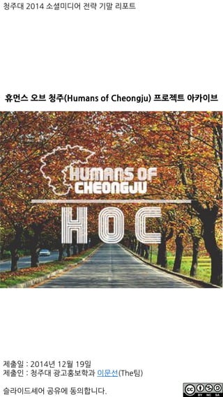 휴먼스 오브 청주(Humans of Cheongju) 프로젝트 아카이브
청주대 2014 소셜미디어 전략 기말 리포트
제출일 : 2014년 12월 19일
제출인 : 청주대 광고홍보학과 이문선(The팀)
슬라이드셰어 공유에 동의합니다.
 