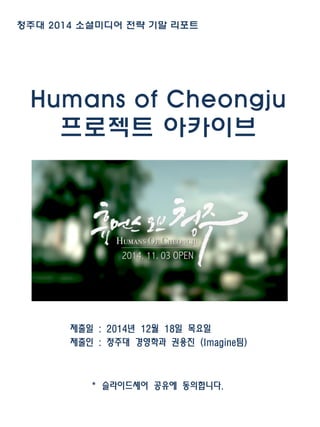 Humans of Cheongju
프로젝트 아카이브
제출일 : 2014년 12월 18일 목요일
제출인 : 청주대 경영학과 권용진 (Imagine팀)
* 슬라이드셰어 공유에 동의합니다.
청주대 2014 소셜미디어 전략 기말 리포트
 