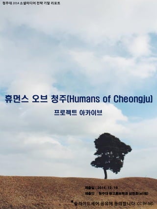 청주대 2014 소셜미디어 전략 기말 리포트
휴먼스 오브 청주(Humans of Cheongju)
프로젝트 아카이브
제출일 : 2014. 12. 19
제출인 : 청주대 광고홍보학과 심헌호(all팀)
*슬라이드셰어 공유에 동의합니다. CC BY-ND
 