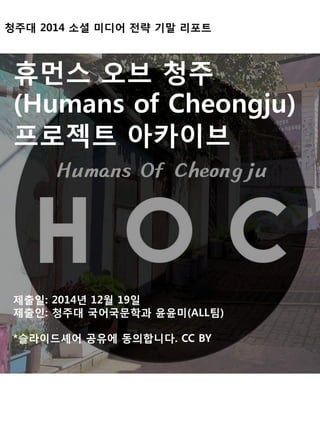 청주대 2014 소셜 미디어 전략 기말 리포트
휴먼스 오브 청주
(Humans of Cheongju)
프로젝트 아카이브
제출일: 2014년 12월 19일
제출인: 청주대 국어국문학과 윤윤미(ALL팀)
*슬라이드셰어 공유에 동의합니다. CC BY
 