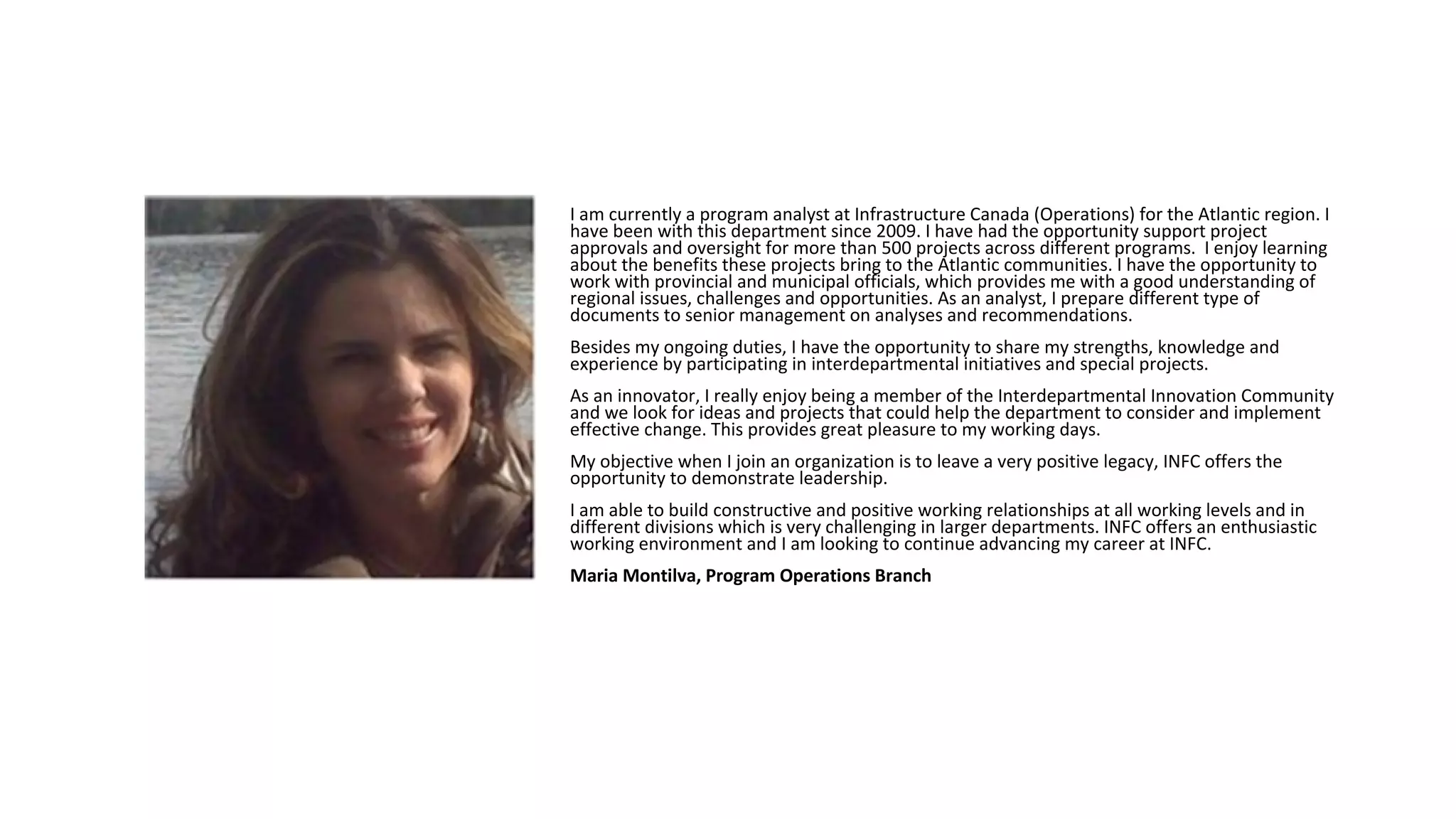 I am currently a program analyst at Infrastructure Canada (Operations) for the Atlantic region. I
have been with this department since 2009. I have had the opportunity support project
approvals and oversight for more than 500 projects across different programs. I enjoy learning
about the benefits these projects bring to the Atlantic communities. I have the opportunity to
work with provincial and municipal officials, which provides me with a good understanding of
regional issues, challenges and opportunities. As an analyst, I prepare different type of
documents to senior management on analyses and recommendations.
Besides my ongoing duties, I have the opportunity to share my strengths, knowledge and
experience by participating in interdepartmental initiatives and special projects.
As an innovator, I really enjoy being a member of the Interdepartmental Innovation Community
and we look for ideas and projects that could help the department to consider and implement
effective change. This provides great pleasure to my working days.
My objective when I join an organization is to leave a very positive legacy, INFC offers the
opportunity to demonstrate leadership.
I am able to build constructive and positive working relationships at all working levels and in
different divisions which is very challenging in larger departments. INFC offers an enthusiastic
working environment and I am looking to continue advancing my career at INFC.
Maria Montilva, Program Operations Branch
 
