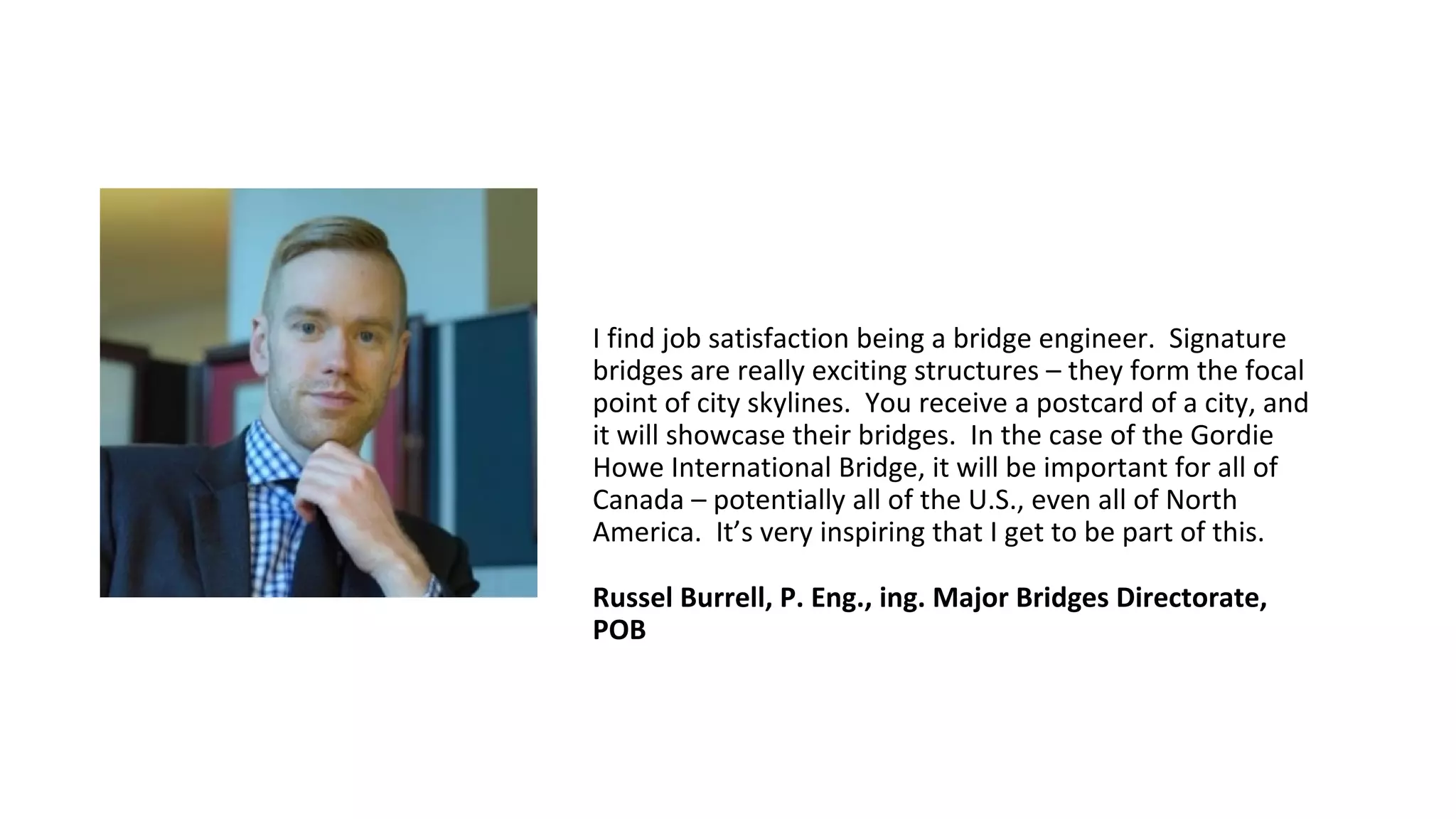 I find job satisfaction being a bridge engineer. Signature
bridges are really exciting structures – they form the focal
point of city skylines. You receive a postcard of a city, and
it will showcase their bridges. In the case of the Gordie
Howe International Bridge, it will be important for all of
Canada – potentially all of the U.S., even all of North
America. It’s very inspiring that I get to be part of this.
Russel Burrell, P. Eng., ing. Major Bridges Directorate,
POB
 