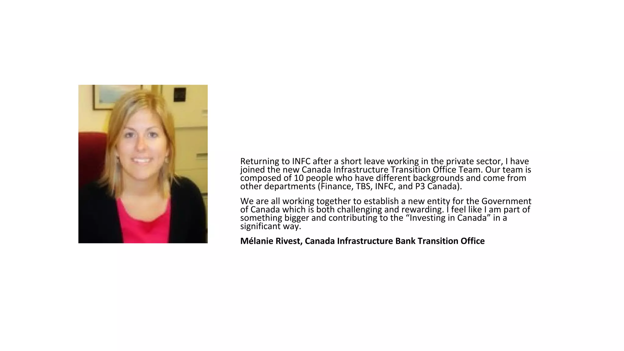Returning to INFC after a short leave working in the private sector, I have
joined the new Canada Infrastructure Transition Office Team. Our team is
composed of 10 people who have different backgrounds and come from
other departments (Finance, TBS, INFC, and P3 Canada).
We are all working together to establish a new entity for the Government
of Canada which is both challenging and rewarding. I feel like I am part of
something bigger and contributing to the “Investing in Canada” in a
significant way.
Mélanie Rivest, Canada Infrastructure Bank Transition Office
 