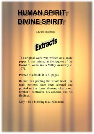 1
HUMAN SPIRIT
DIVINE SPIRIT
Edward I Edstrom
The original work was written as a study
paper. It was printed at the request of the
Board of Walla Walla Valley Academy in
1975.
Printed as a book, it is 71 pages.
Rather than printing the whole book, the
main portions have been selected and
printed in this form, showing clearly our
brother’s confusion, his concern, and his
findings.
May it be a blessing to all who read.
 