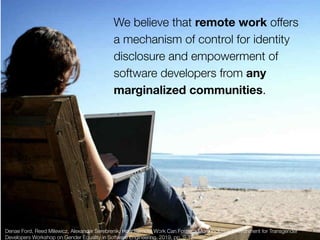 Denae Ford, Reed Milewicz, Alexander Serebrenik. How Remote Work Can Foster a More Inclusive Environment for Transgender
Developers Workshop on Gender Equality in Software Engineering, 2019, pp. 9-12
We believe that remote work offers
a mechanism of control for identity
disclosure and empowerment of
software developers from any
marginalized communities.
19
 