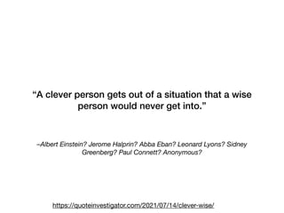 –Albert Einstein? Jerome Halprin? Abba Eban? Leonard Lyons? Sidney
Greenberg? Paul Connett? Anonymous?
“A clever person gets out of a situation that a wise
person would never get into.”
https://quoteinvestigator.com/2021/07/14/clever-wise/
 