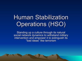 Human Stabilization Operations (HSO) Standing up a culture through its natural social network dynamics to withstand military intervention and empower it to extinguish its “bad ideas” like terrorism 