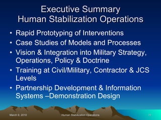 Executive Summary Human Stabilization Operations Rapid Prototyping of Interventions Case Studies of Models and Processes Vision & Integration into Military Strategy, Operations, Policy & Doctrine Training at Civil/Military, Contractor & JCS Levels Partnership Development & Information Systems –Demonstration Design 