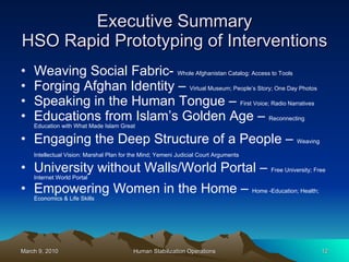 Executive Summary HSO Rapid Prototyping of Interventions Weaving Social Fabric-  Whole Afghanistan Catalog: Access to Tools Forging Afghan Identity –  Virtual Museum; People’s Story; One Day Photos Speaking in the Human Tongue –  First Voice; Radio Narratives Educations from Islam’s Golden Age –  Reconnecting Education with What Made Islam Great Engaging the Deep Structure of a People –  Weaving Intellectual Vision: Marshal Plan for the Mind; Yemeni Judicial Court Arguments   University without Walls/World Portal –  Free University; Free Internet World Portal Empowering Women in the Home –  Home -Education; Health; Economics & Life Skills 