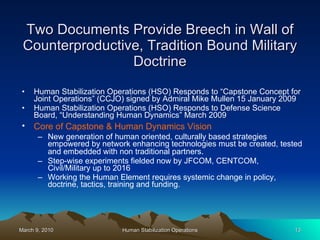 Two Documents Provide Breech in Wall of Counterproductive, Tradition Bound Military Doctrine Human Stabilization Operations (HSO) Responds to “Capstone Concept for Joint Operations” (CCJO) signed by Admiral Mike Mullen 15 January 2009 Human Stabilization Operations (HSO) Responds to Defense Science Board, “Understanding Human Dynamics” March 2009 Core of Capstone & Human Dynamics Vision   New generation of human oriented, culturally based strategies empowered by network enhancing technologies must be created, tested and embedded with non traditional partners . Step-wise experiments fielded now by JFCOM, CENTCOM, Civil/Military up to 2016  Working the Human Element requires systemic change in policy, doctrine, tactics, training and funding. 
