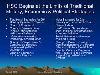 HSO Begins at the Limits of Traditional Military, Economic & Political Strategies Traditional Strategies for 20 th  Century Symmetric Threats Chain of Command Common Sense – Linear thinking, characteristic institutional behavior Information Networks – technology based (Codes) Change – Simple force & Complicated physical, economic & political engineering Counter Insurgency – Eliminate Terrorist Meta-Strategies for 21st Century Asymmetric Threats Chain of Ideas Un-Common Sense - Non-linear thinking, self organizing, emergent behavior Social Networks technology assisted (Cues) Change – Based on unique, Complex dynamics of a People –Human Interface Facilitation  Counter Culture -  Empower whole culture to self-eliminate support & growth of new terrorist 