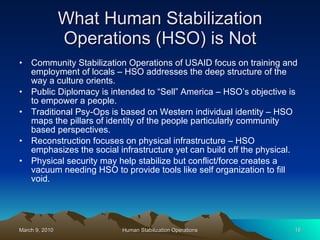 What Human Stabilization Operations (HSO) is Not Community Stabilization Operations of USAID focus on training and employment of locals – HSO addresses the deep structure of the way a culture orients. Public Diplomacy is intended to “Sell” America – HSO’s objective is to empower a people. Traditional Psy-Ops is based on Western individual identity – HSO maps the pillars of identity of the people particularly community based perspectives. Reconstruction focuses on physical infrastructure – HSO emphasizes the social infrastructure yet can build off the physical. Physical security may help stabilize but conflict/force creates a vacuum needing HSO to provide tools like self organization to fill void. 