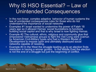 Why IS HSO Essential? – Law of Unintended Consequences In the non-linear, complex adaptive  behavior of human systems the law of unintended consequences rules for those who do not understand the importance of social networks  Examples #1 Israel wanted to undermine the power of Fateh 18 years ago so it allowed Hamas’ social foundations to functions building social capitol and that is why Israel is now fighting Hamas. Example #2 The cultural, ethnic, religious and community glue that empowered Vietnamese groups to fight the Viet Cong were overrun by American Civil-Military types who had a Western Model of Development to impose upon and ultimately destroyed social networks capable of resisting.  Example #3 In the West the struggle leading up to an election finds resolution in having a winner govern.  In the Middle East the election is not the end of a struggle but just the beginning of conflict.  