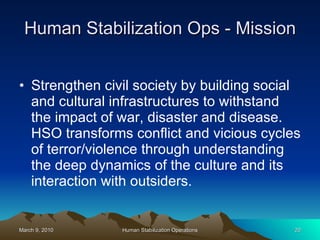 Human Stabilization Ops - Mission Strengthen civil society by building social and cultural infrastructures to withstand the impact of war, disaster and disease. HSO transforms conflict and vicious cycles of terror/violence through understanding the deep dynamics of the culture and its interaction with outsiders. 