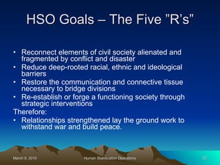 HSO Goals – The Five ”R’s” Reconnect elements of civil society alienated and fragmented by conflict and disaster Reduce deep-rooted racial, ethnic and ideological barriers Restore the communication and connective tissue necessary to bridge divisions Re-establish or forge a functioning society through strategic interventions Therefore: Relationships strengthened lay the ground work to withstand war and build peace. 