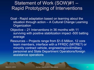 Statement of Work (SOW)#1 –  Rapid Prototyping of Interventions Goal - Rapid adaptation based on learning about the situation through action – A Cultural Change Learning Organization Objective – 21 Interventions in 36 months with 11 surviving with positive stabilization impact -500 batting average Resources – Projects range from $1-5 Million, 12 core team members, interface with a FFRDC (MITRE?) or minority contract vehicle, engineering/civil/military personnel and State Department Operations/foreign assistance operations 
