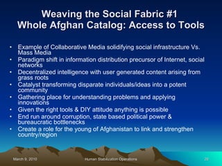 Weaving the Social Fabric #1  Whole Afghan Catalog: Access to Tools Example of Collaborative Media solidifying social infrastructure Vs. Mass Media Paradigm shift in information distribution precursor of Internet, social networks  Decentralized intelligence with user generated content arising from grass roots Catalyst transforming disparate individuals/ideas into a potent community Gathering place for understanding problems and applying innovations Given the right tools & DIY attitude anything is possible End run around corruption, state based political power & bureaucratic bottlenecks Create a role for the young of Afghanistan to link and strengthen country/region 