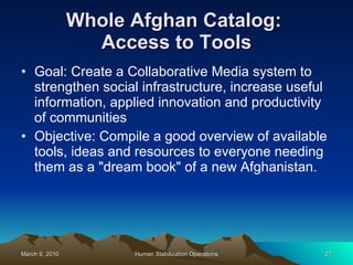 Whole Afghan Catalog:  Access to Tools Goal: Create a Collaborative Media system to strengthen social infrastructure, increase useful information, applied innovation and productivity of communities Objective: Compile a good overview of available tools, ideas and resources to everyone needing them as a "dream book" of a new Afghanistan. 