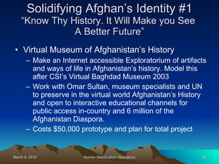 Solidifying Afghan’s Identity #1 “Know Thy History. It Will Make you See  A Better Future” Virtual Museum of Afghanistan’s History Make an Internet accessible Exploratorium of artifacts and ways of life in Afghanistan’s history. Model this after CSI’s Virtual Baghdad Museum 2003 Work with Omar Sultan, museum specialists and UN to preserve in the virtual world Afghanistan’s History and open to interactive educational channels for public access in-country and 6 million of the Afghanistan Diaspora. Costs $50,000 prototype and plan for total project 