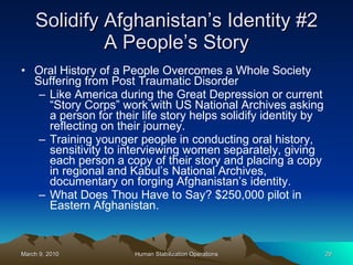 Solidify Afghanistan’s Identity #2 A People’s Story Oral History of a People Overcomes a Whole Society Suffering from Post Traumatic Disorder Like America during the Great Depression or current “Story Corps” work with US National Archives asking a person for their life story helps solidify identity by reflecting on their journey. Training younger people in conducting oral history, sensitivity to interviewing women separately, giving each person a copy of their story and placing a copy in regional and Kabul’s National Archives, documentary on forging Afghanistan’s identity. What Does Thou Have to Say? $250,000 pilot in Eastern Afghanistan. 