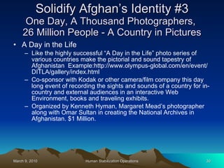 Solidify Afghan’s Identity #3 One Day, A Thousand Photographers,  26 Million People - A Country in Pictures A Day in the Life Like the highly successful “A Day in the Life” photo series of various countries make the pictorial and sound tapestry of Afghanistan  Example:http://www.olympus-global.com/en/event/DITLA/gallery/index.html Co-sponsor with Kodak or other camera/film company this day long event of recording the sights and sounds of a country for in-country and external audiences in an interactive Web Environment, books and traveling exhibits. Organized by Kenneth Hyman, Margaret Mead’s photographer along with Omar Sultan in creating the National Archives in Afghanistan. $1 Million. 