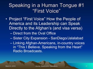 Speaking in a Human Tongue #1 “First Voice” Project “First Voice” How the People of America and its Leadership can Speak Directly to the Afghan’s (and visa versa) Direct from the Oval Office Sister City Expansion - SanDiego/Jalalabad Linking Afghan-Americans, in-country voices in “This I Believe. Speaking from the Heart” Radio Broadcasts. 