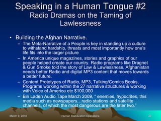 Speaking in a Human Tongue #2 Radio Dramas on the Taming of Lawlessness Building the Afghan Narrative.  The Meta-Narrative of a People is key in standing up a culture to withstand hardship, threats and most importantly how one’s life fits into the larger picture In America unique magazines, stories and graphics of our people helped create our country. Radio programs like Dragnet & Gun Smoke told the story of Law & Lawlessness. Afghanistan needs better Radio and digital MP3 content that moves towards a better future.  Content Prototypes of Radio, MP3, Talking/Comics Books, Programs working within the 27 narrative structures & working with Voice of America etc $100,000 Bin Laden Audio Tape March 2009, “ enemies, hypocrites, this media such as newspapers…radio stations and satellite channels, of which the most dangerous are the later two.” 