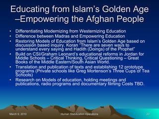 Educating from Islam’s Golden Age –Empowering the Afghan People Differentiating Modernizing from Westernizing Education Difference between Madras and Empowering Education Restoring Models of Education from Islam’s Golden Age based on discussion based inquiry. Koran “There are seven ways to understand every saying and Hadith (Doings) of the Prophet” Build on CSI/Graham Leonard’s educational reforms in Jordan for Middle Schools – Critical Thinking, Critical Questioning – Great Books of the Middle Eastern/South Asian World. Translation and publication of texts and establishing 12 prototype programs (Private schools like Greg Mortenson’s Three Cups of Tea Schools) Research on Models of education, holding meetings and publications, radio programs and documentary filming Costs TBD. 