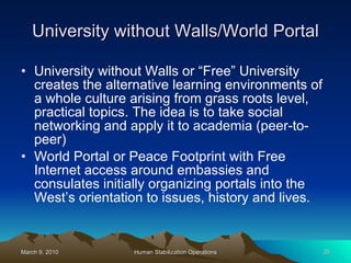 University without Walls/World Portal University without Walls or “Free” University  creates the alternative learning environments of a whole culture arising from grass roots level, practical topics. The idea is to take social networking and apply it to academia (peer-to-peer)  World Portal or Peace Footprint with Free Internet access around embassies and consulates initially organizing portals into the West’s orientation to issues, history and lives. 