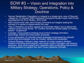 SOW #3 –  Vision and Integration into Military Strategy, Operations, Policy & Doctrine Human Stabilization Operations is integral to a longer-term view of Security - Based on 15 January 2009 Capstone Concept to Guide Future Joint Force Development by M.G. Mullen, Joint Chief  HSO should work with Joint Forces Command as it begins testing the concept in a series of experiments this year  “ War is therefore not action against an inanimate object, but is always the collision of two living forces.” & “Conflict cannot be solved solely on military assets.” (Capstone) Complex, living systems thinking must in-form strategy formation, technology choice and intervention practices. A new generation of culturally based strategies empowered by network enhancing technologies must be created, tested and embedded.  Cultural Strategy Institute’s deep network of whole systems thinkers, human-in-the-loop technologists, and social system managers will conduct seminars, write white papers and undertake rapid prototyping interventions in living systems to support the Joint Force Capstone Concept. 