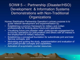 SOW# 5 –:   Partnership (Disaster/HSO) Development  & Information Systems Demonstrations with Non-Traditional Organizations Human Stabilization Partnership Operation’s primary purpose is to guide network development and experimentation by:  Establishing a common framework for military and civilian professionals for thinking about future joint operations, Visualizing future joint disaster relief, public/private engagement for in-country operations for policymakers and others with an interest in the employment of military resources,  Establishing a conceptual foundation for subordinate joint and total Service concepts, and  Motivating and guiding the study, experimentation and evaluation of joint public/private concepts and capabilities.  Activation of a-symmetric counter resources. 