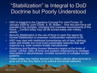 “ Stabilization” is Integral to DoD Doctrine but Poorly Understood HSO is Integral to the Capstone Concept For Joint Forces 15 January 2009 by Joint Chiefs, A. M. Mullen -  “ how the joint force will operate in the complex, changing and uncertain environments of the future …Conflict today may not be solved solely with military assets.”  Security Stabilization is the use of force to open the space for Human Stabilization to empower civil/business networks to fill. HSO may start with traditional humanitarian aid of food, clothing, water and shelter but must build sustainable networks that self organize e.g. solar cookers locally manufactured. Stabilizing and Building Human Networks begins at the limits of power, control, utility of force and systems engineering by strategic intervention in decentralized, invisible dynamics of complex human systems Failed states may harbor terrorist but failed cultures allow terrorist to grow out of the very fabric of its cultural and social networks  
