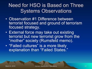 Need for HSO is Based on Three Systems Observations Observation #1 Difference between terrorist focused and ground of terrorism focused strategy. External force may take out existing terrorist but new terrorist grow from the “mother” society (Rumsfeld memo). “Failed cultures” is a more likely explanation than “Failed States.” 