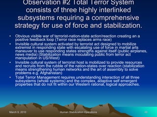 Observation #2 Total Terror System consists of three highly interlinked subsystems requiring a comprehensive strategy for use of force and stabilization. Obvious visible war of terrorist-nation-state action/reaction creating an a positive feedback loop (Terror race replaces arms race) Invisible cultural system activated by terrorist act designed to mobilize extremist in responding state with escalating use of force in martial arts maneuver to use responding states strengths against itself (public airplanes, news media) (Stabilization means inoculating public from terror act manipulation in US/West) Invisible cultural system of terrorist host is mobilized to provide resources and recruits from the rubble of the nation-states over reaction (stabilization means strengthening human networks and the art of assembly to solve problems e.g. Afghanistan) Total Terror Management requires understanding interaction of all three subsystems (whole systems) and the complex, adaptive self emergent properties that do not fit within our Western rational, logical approaches. 