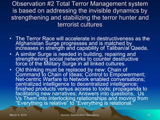 Observation #2 Total Terror Management system is based on addressing the invisible dynamics by strengthening and stabilizing the terror hunter and terrorist cultures The Terror Race will accelerate in destructiveness as the Afghanistan Surge progresses and is matched by increases in strength and capability of Taliban/al Qaeda.  A similar Surge is needed in building, repairing and strengthening social networks to counter destructive force of the Military Surge in all linked cultures. Old thinking must be replaced by new: Chain of Command to Chain of Ideas; Control to Empowerment; Net-centric Warfare to Network enabled conversations; centralized intelligence to decentralized intelligence; finished products versus access to tools; propaganda to facilitating new narratives; Answers into questions,  Us Vs Them into interlocking relationships and moving from “Everything is relative” to “Everything is relational.” 