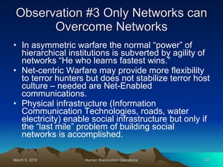 Observation #3 Only Networks can Overcome Networks In asymmetric warfare the normal “power” of hierarchical institutions is subverted by agility of networks “He who learns fastest wins.” Net-centric Warfare may provide more flexibility to terror hunters but does not stabilize terror host culture – needed are Net-Enabled communications. Physical infrastructure (Information Communication Technologies, roads, water electricity) enable social infrastructure but only if the “last mile” problem of building social networks is accomplished. 