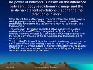 The power of networks is based on the difference between bloody revolutionary change and the sustainable silent revolutions that change the direction of history Silent Revolutions of technique, method, interaction, habit, ways of seeing, perspective constituting new social networks are the sustainable revolutions like the scientific method, capitalism, and technologies. The American Revolution consisted of two parts; 1) the visible warfare of General Washington against the British and 2) the invisible networks created by Committees of Correspondence and the Great Conversation of the 13 Colonies that the British did not understand. The Invisible Pattern of Interactions must be attended to as seen in the Treaty of Versailles setting stage for Hitler and WWII by de-stabilizing the German culture or McArthur transforming Japan after WWII into an economic warrior instead of a military one through commercial network empowerment. 