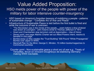 Value Added Proposition: HSO melds power of the people with power of the military for labor intensive counter-insurgency HSO based on America’s forgotten lessons of mobilizing a people - patterns of sustainable change - “Complete Arc of War and Peace” Infrastructure of Sustainable Peace is laid before the first bullet is fired and while the outcome of war is unknown. “ The Revolution was in the minds of the people,…years before a drop of blood was drawn at Lexington.” John Adams wrote to Thomas Jefferson in 1815 Grant and Chamberlain stop terrorism cold at Appomattox – Use of Honor Seven point, one page Atlantic Charter set out Allied Powers intent, resolve & benefits in one page. Bombs-away Le May creates the “Trust Building” 500 Pound “White Propaganda” Bombs over Japan in WWII. Marshall Plan for the Mind, George C. Minden, 10 million books/magazines to Communist countries Counter point - Non-sustainable peace a short arc of war e.g., Treaty of Versailles, thrust on innocent Doughboys de-stabilizing Germany making WWII inevitable. 