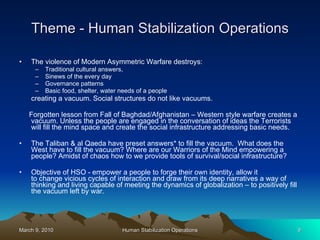 Theme - Human Stabilization Operations The violence of Modern Asymmetric Warfare destroys:  Traditional cultural answers,  Sinews of the every day  Governance patterns Basic food, shelter, water needs of a people creating a vacuum. Social structures do not like vacuums. Forgotten lesson from Fall of Baghdad/Afghanistan – Western style warfare creates a vacuum. Unless the people are engaged in the conversation of ideas the Terrorists will fill the mind space and create the social infrastructure addressing basic needs. The Taliban & al Qaeda have preset answers* to fill the vacuum.  What does the West have to fill the vacuum? Where are our Warriors of the Mind empowering a people? Amidst of chaos how to we provide tools of survival/social infrastructure?   Objective of HSO - empower a people to forge their own identity, allow it to change vicious cycles of interaction and draw from its deep narratives a way of thinking and living capable of meeting the dynamics of globalization – to positively fill the vacuum left by war. 