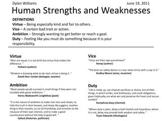 Human Strengths and Weaknesses Dylan Williams June 19, 2011 DEFINITIONS Virtue – Being especially kind and fair to others.  Vice – A certain bad trait or action. Ambition – Strongly wanting to get better or reach a goal. Duty – Feeling like you must do something because it is your responsibility. Virtue “Men are equal; it is not birth but virtue that makes the difference. “ 	Voltaire (author) “Wisdom is knowing what to do next; virtue is doing it. “ 	David Starr Jordan (biologist, teacher) Vice “Vices are their own punishment” Aesop (author) “The best car safety device is a rear-view mirror with a cop in it.” 	Dudley Moore (actor, musician) Ambition “Most people would succeed in small things if they were not troubled with great ambitions. “ 	Henry Wadsworth Longfellow (poet) “It is the nature of ambition to make men liars and cheats, to hide the truth in their breasts, and show, like jugglers, another thing in their mouths, to cut all friendships and enmities to the measure of their own interest, and to make a good countenance without the help of good will. “ 	Sallust (historian, politician) Duty “Life is made up, not of great sacrifices or duties, but of little things, in which smiles, and kindnesses, and small obligations, given habitually, are what win and preserve the heart and secure comfort” Humphrey Davy (chemist) “Where duty is plain, delay is both foolish and hazardous; where it is not, delay may provide both wisdom and safety. “ 	Tryon Edwards (theologian)  