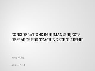 CONSIDERATIONSIN HUMAN SUBJECTS
RESEARCHFOR TEACHINGSCHOLARSHIP
Betsy Ripley
April 7, 2014
 