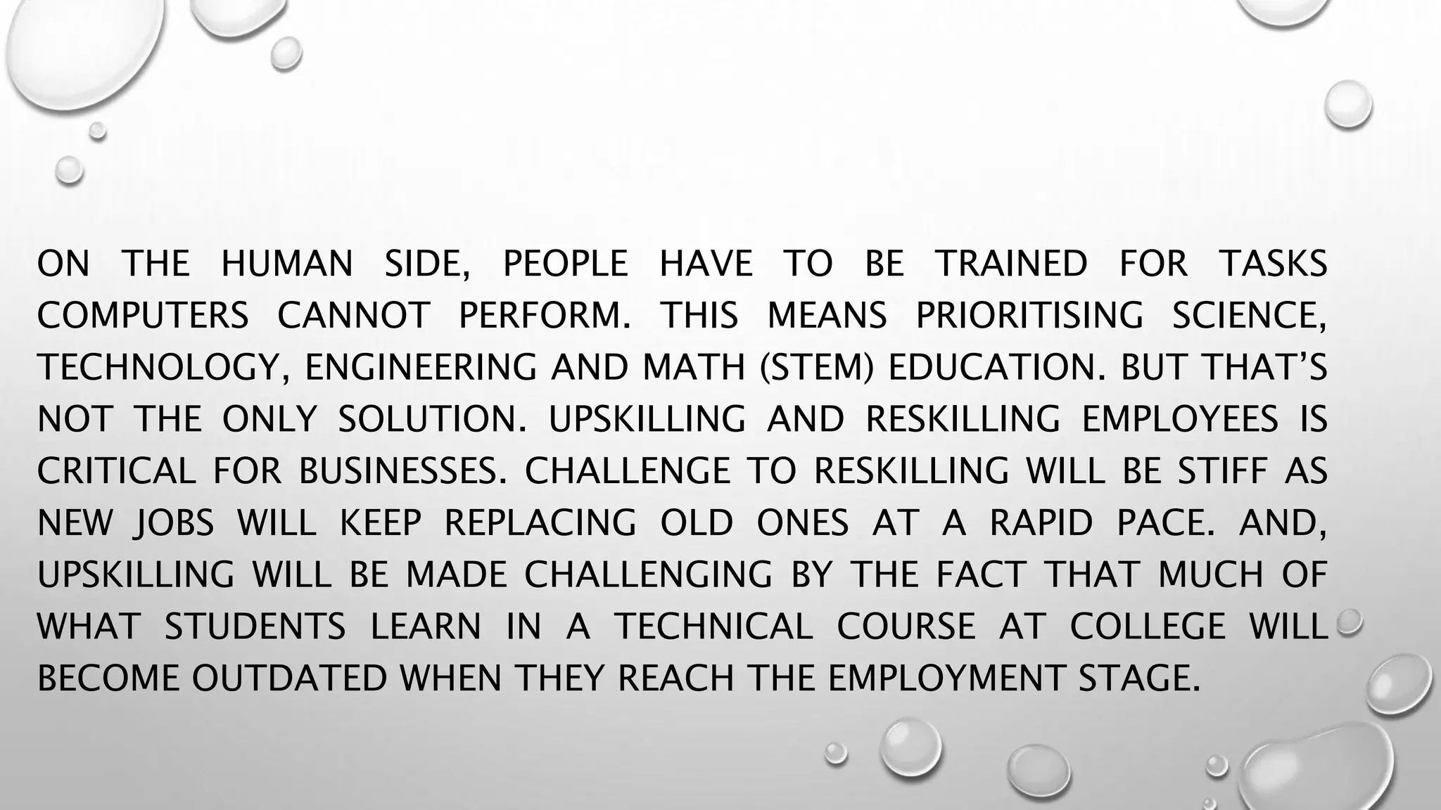 ON THE HUMAN SIDE, PEOPLE HAVE TO BE TRAINED FOR TASKS
COMPUTERS CANNOT PERFORM. THIS MEANS PRIORITISING SCIENCE,
TECHNOLOGY, ENGINEERING AND MATH (STEM) EDUCATION. BUT THAT’S
NOT THE ONLY SOLUTION. UPSKILLING AND RESKILLING EMPLOYEES IS
CRITICAL FOR BUSINESSES. CHALLENGE TO RESKILLING WILL BE STIFF AS
NEW JOBS WILL KEEP REPLACING OLD ONES AT A RAPID PACE. AND,
UPSKILLING WILL BE MADE CHALLENGING BY THE FACT THAT MUCH OF
WHAT STUDENTS LEARN IN A TECHNICAL COURSE AT COLLEGE WILL
BECOME OUTDATED WHEN THEY REACH THE EMPLOYMENT STAGE.