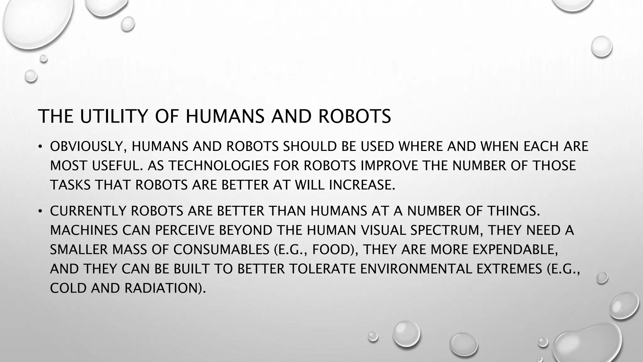 THE UTILITY OF HUMANS AND ROBOTS
• OBVIOUSLY, HUMANS AND ROBOTS SHOULD BE USED WHERE AND WHEN EACH ARE
MOST USEFUL. AS TECHNOLOGIES FOR ROBOTS IMPROVE THE NUMBER OF THOSE
TASKS THAT ROBOTS ARE BETTER AT WILL INCREASE.
• CURRENTLY ROBOTS ARE BETTER THAN HUMANS AT A NUMBER OF THINGS.
MACHINES CAN PERCEIVE BEYOND THE HUMAN VISUAL SPECTRUM, THEY NEED A
SMALLER MASS OF CONSUMABLES (E.G., FOOD), THEY ARE MORE EXPENDABLE,
AND THEY CAN BE BUILT TO BETTER TOLERATE ENVIRONMENTAL EXTREMES (E.G.,
COLD AND RADIATION).
