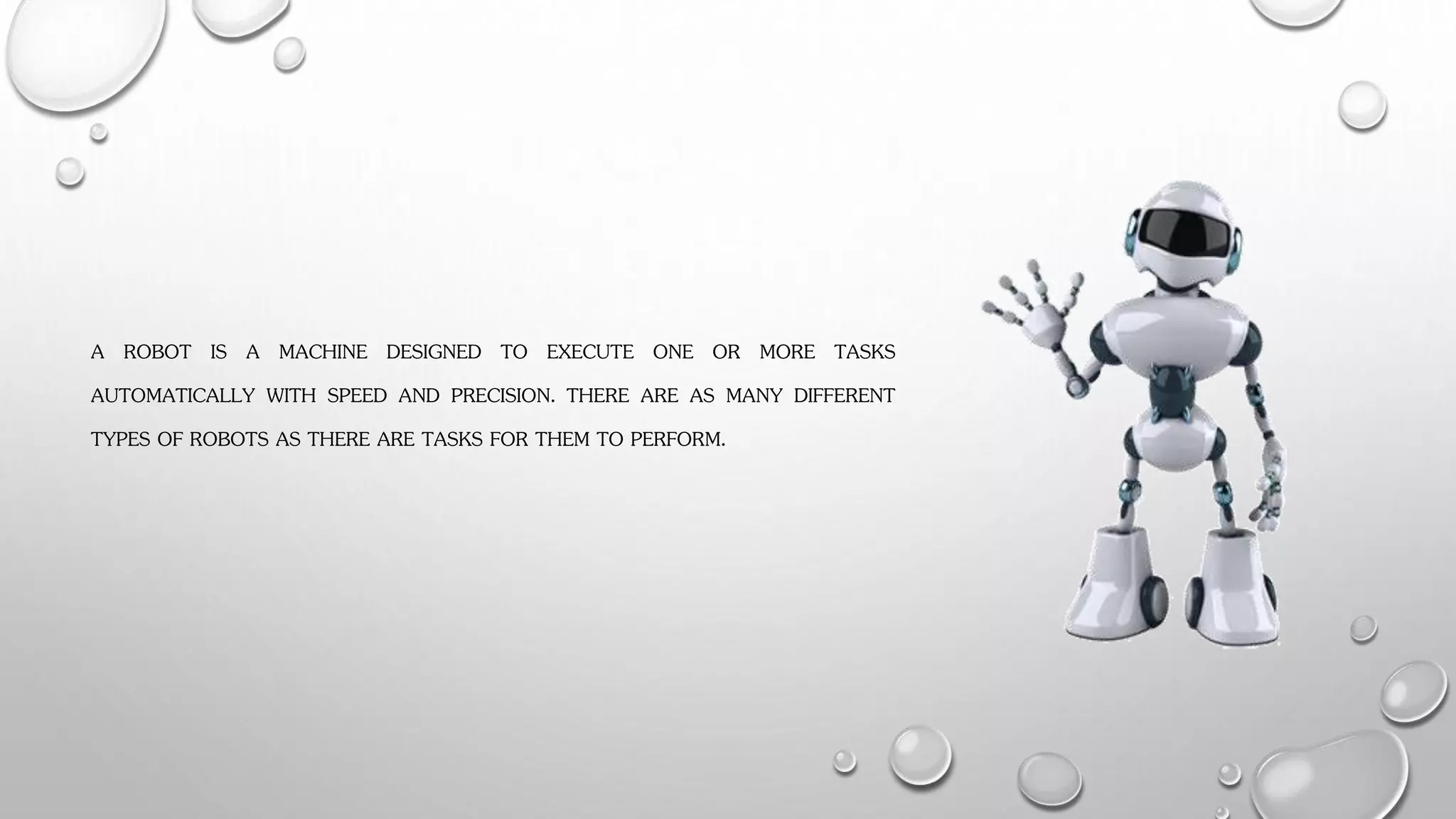 A ROBOT IS A MACHINE DESIGNED TO EXECUTE ONE OR MORE TASKS
AUTOMATICALLY WITH SPEED AND PRECISION. THERE ARE AS MANY DIFFERENT
TYPES OF ROBOTS AS THERE ARE TASKS FOR THEM TO PERFORM.