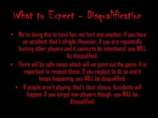 All zombies will be identified by a bandana.What to Expect, ContinuedThere will be 3-4 original zombies. Humans can be turned by being tagged by the zombies. When a human is turned, both the human and the zombie need to return to the registration table so the kill can be logged.