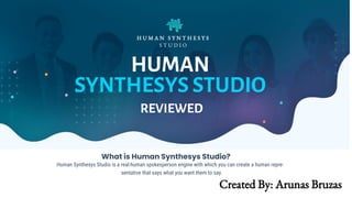 H U M A N S Y N T H E S Y S
S T U D I O
HUMAN
SYNTHESYS STUDIO
REVIEWED
What is Human Synthesys Studio?
Human Synthesys Studio is a real-human spokesperson engine with which you can create a human repre-
sentative that says what you want them to say.
Created By: Arunas Bruzas
 