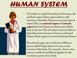 HUMAN SYSTEM
Our body is a wonderful machine. It has many soft
and hard organs. These organs perform vital
functions in the body. These are two main types of
organs. They are external organs and internal
organs. External Organs are those parts of body
that can be seen. The soft organs present inside our
body that cannot be seen are known as Internal
Organs. These organs are protected by hard bones.
The internal organs of our body form different
groups called Organ System to carry out the
functions of the body . For example :- heart, veins,
arteries, capillaries and blood together for the
circulatory system of our body.
 